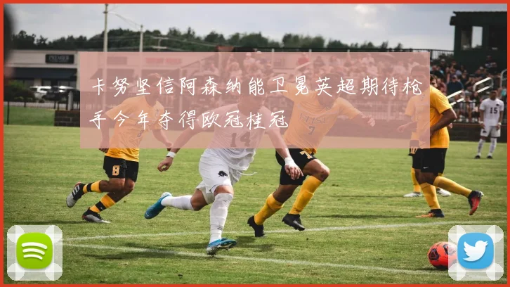 卡努坚信阿森纳能卫冕英超期待枪手今年夺得欧冠桂冠