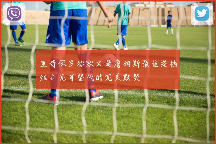 里奇保罗称欧文是詹姆斯最佳搭档组合无可替代的完美默契