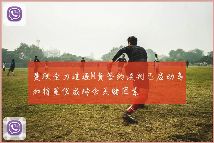 曼联全力追逐M费签约谈判已启动乌加特重伤成转会关键因素