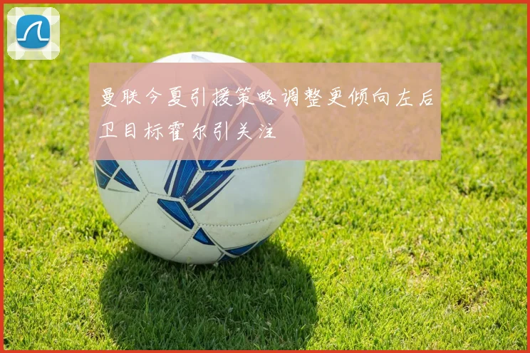 曼联今夏引援策略调整更倾向左后卫目标霍尔引关注