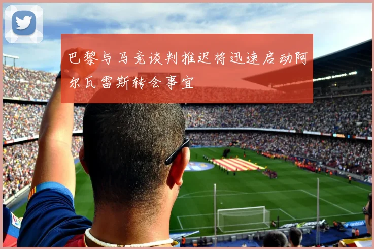 巴黎与马竞谈判推迟将迅速启动阿尔瓦雷斯转会事宜