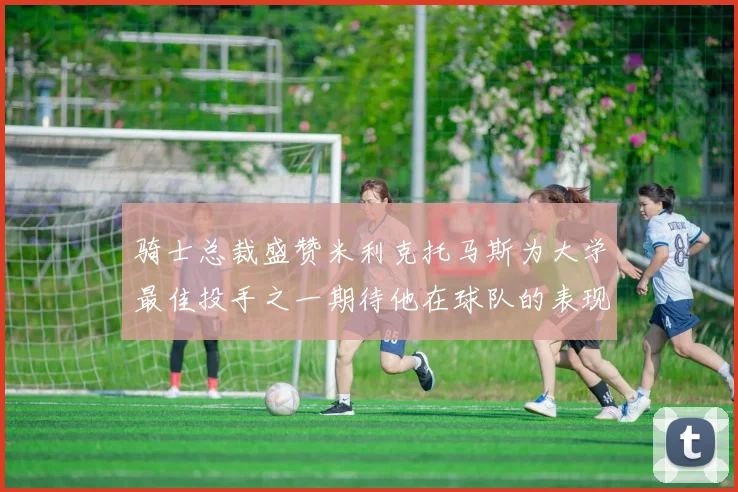 骑士总裁盛赞米利克托马斯为大学最佳投手之一期待他在球队的表现