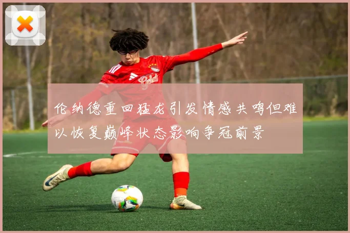 伦纳德重回猛龙引发情感共鸣但难以恢复巅峰状态影响争冠前景