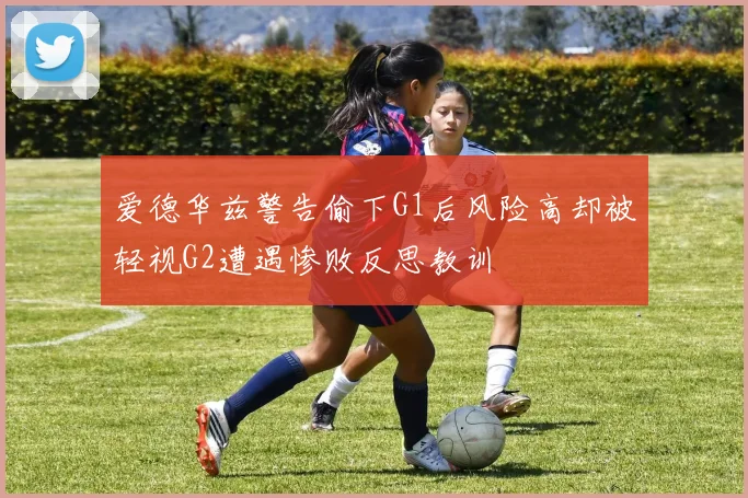爱德华兹警告偷下G1后风险高却被轻视G2遭遇惨败反思教训