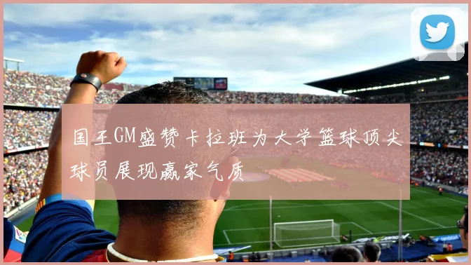 国王GM盛赞卡拉班为大学篮球顶尖球员展现赢家气质