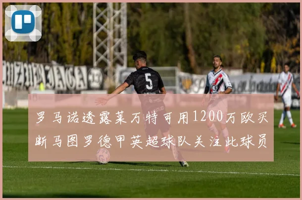 罗马诺透露莱万特可用1200万欧买断马图罗德甲英超球队关注此球员