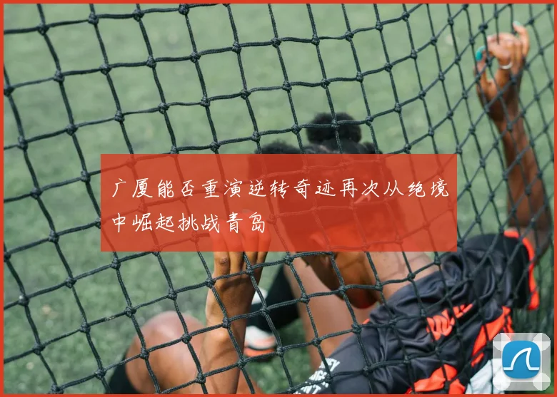 广厦能否重演逆转奇迹再次从绝境中崛起挑战青岛