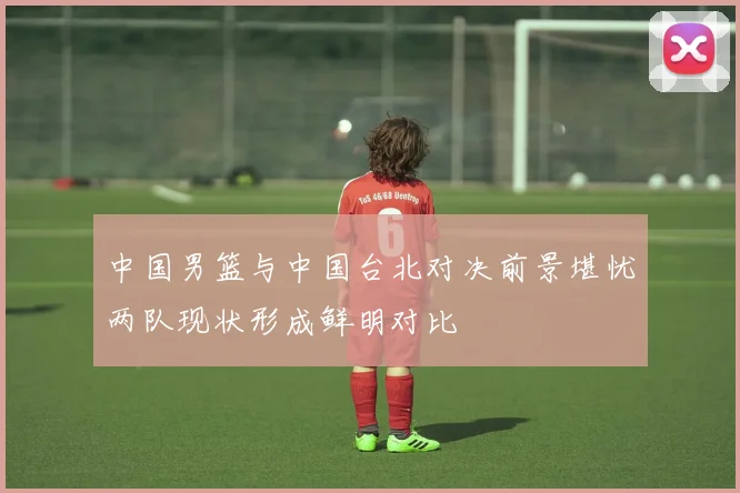 中国男篮与中国台北对决前景堪忧两队现状形成鲜明对比