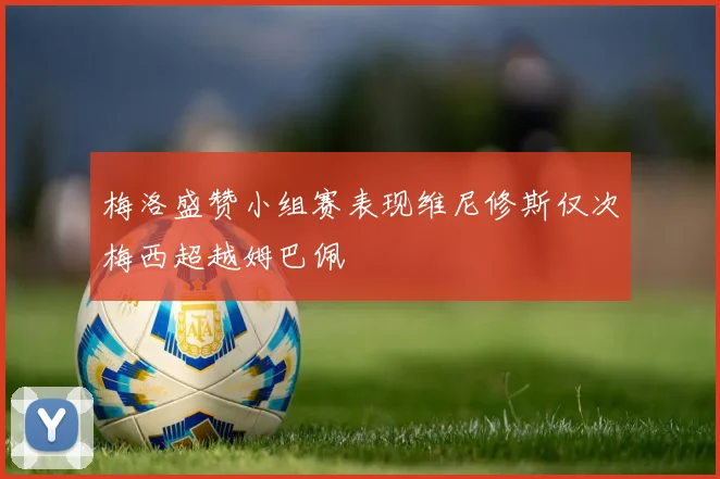 梅洛盛赞小组赛表现维尼修斯仅次梅西超越姆巴佩