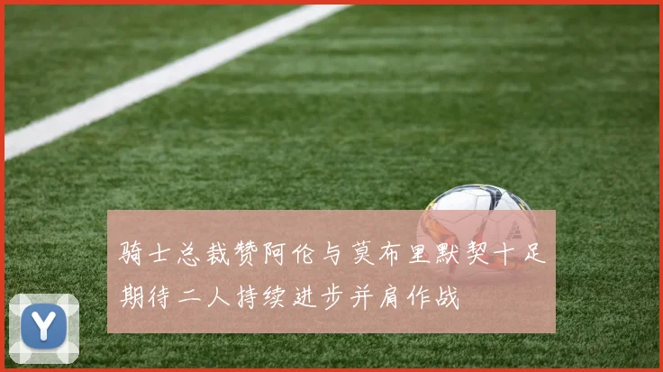 骑士总裁赞阿伦与莫布里默契十足期待二人持续进步并肩作战