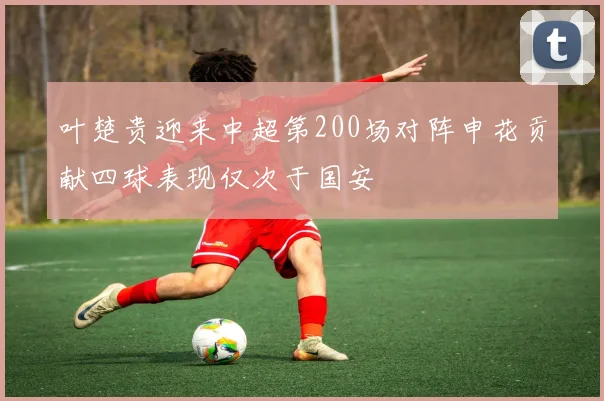 叶楚贵迎来中超第200场对阵申花贡献四球表现仅次于国安