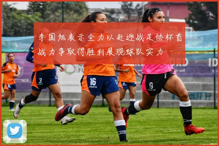 李国旭表示全力以赴迎战足协杯首战力争取得胜利展现球队实力