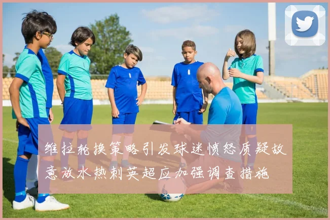 维拉轮换策略引发球迷愤怒质疑故意放水热刺英超应加强调查措施