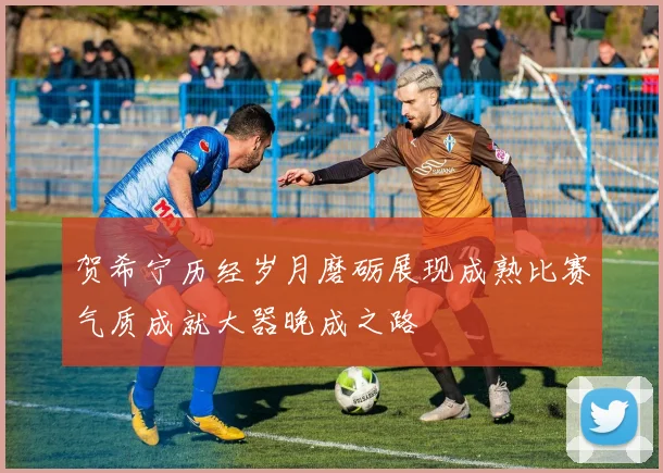 贺希宁历经岁月磨砺展现成熟比赛气质成就大器晚成之路