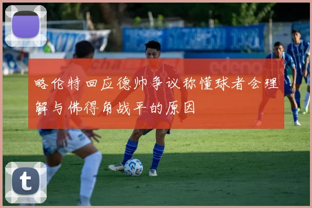 略伦特回应德帅争议称懂球者会理解与佛得角战平的原因