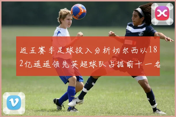 近五赛季足球投入分析切尔西以182亿遥遥领先英超球队占据前十一名