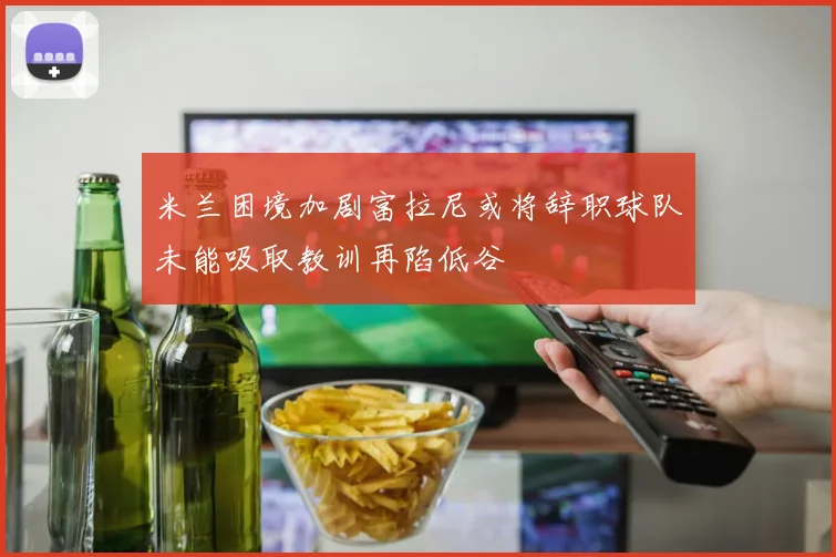 米兰困境加剧富拉尼或将辞职球队未能吸取教训再陷低谷
