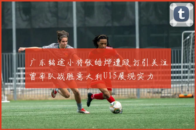 广东铭途小将张皓烨遭殴打引关注曾率队战胜意大利U15展现实力