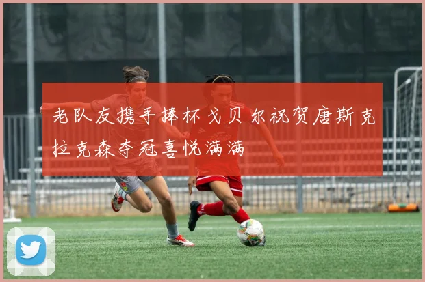 老队友携手捧杯戈贝尔祝贺唐斯克拉克森夺冠喜悦满满