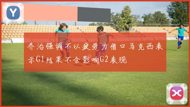 乔治强调不以疲劳为借口马克西表示G1结果不会影响G2表现
