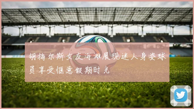 胡梅尔斯女友海滩展现迷人身姿球员享受惬意假期时光