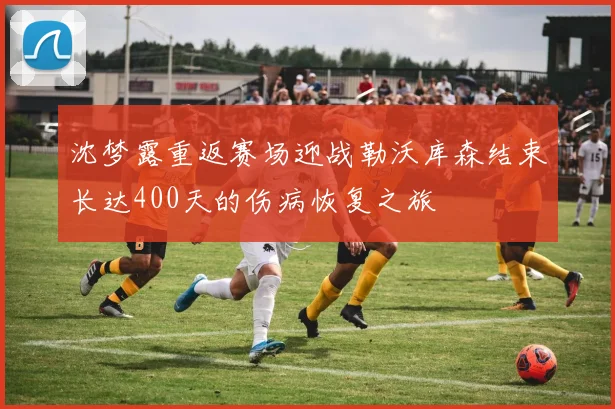 沈梦露重返赛场迎战勒沃库森结束长达400天的伤病恢复之旅