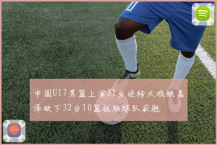 中国U17男篮上演31分逆转大戏姚嘉泽砍下32分10篮板助球队获胜