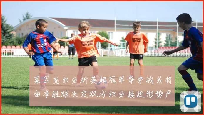 莱因克尔分析英超冠军争夺战或将由净胜球决定双方积分接近形势严峻
