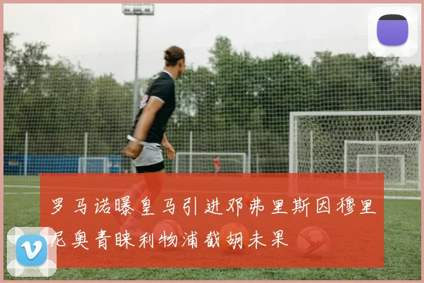 罗马诺曝皇马引进邓弗里斯因穆里尼奥青睐利物浦截胡未果