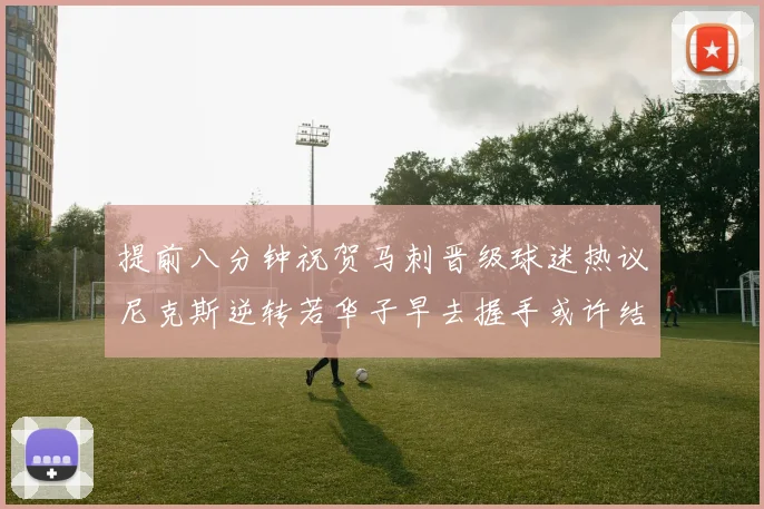 提前八分钟祝贺马刺晋级球迷热议尼克斯逆转若华子早去握手或许结果不同