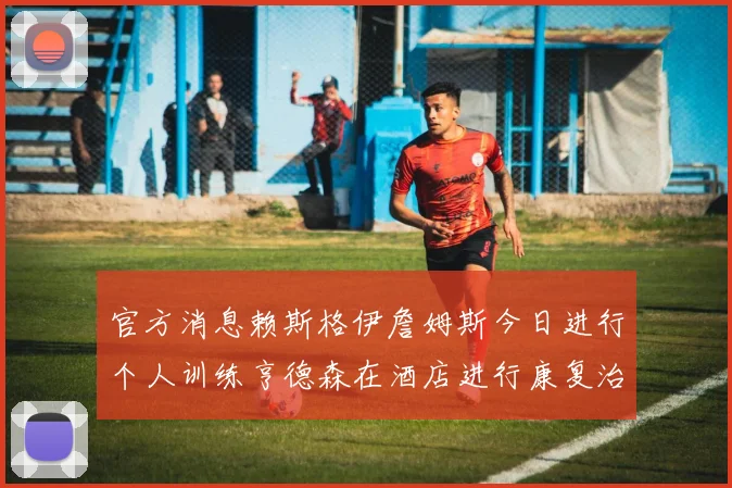 官方消息赖斯格伊詹姆斯今日进行个人训练亨德森在酒店进行康复治疗
