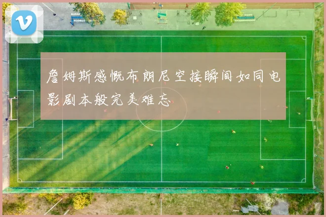詹姆斯感慨布朗尼空接瞬间如同电影剧本般完美难忘