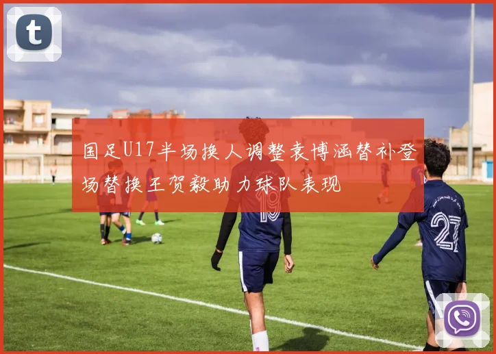 国足U17半场换人调整袁博涵替补登场替换王贺毅助力球队表现