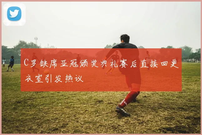 C罗缺席亚冠颁奖典礼赛后直接回更衣室引发热议