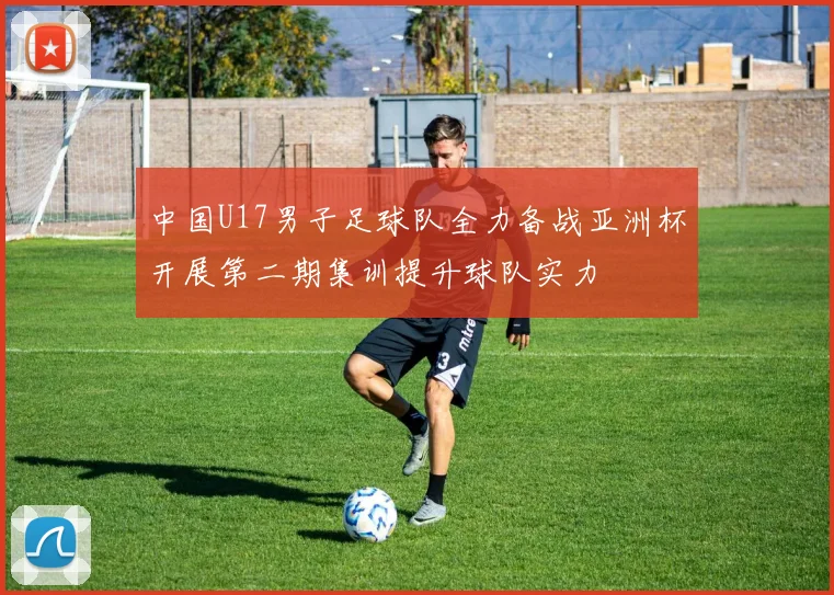 中国U17男子足球队全力备战亚洲杯开展第二期集训提升球队实力