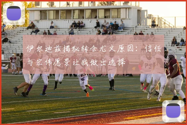 伊尔迪兹揭秘转会尤文原因：信任与宏伟愿景让我做出选择